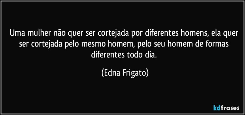 Uma mulher não quer ser cortejada por diferentes homens, ela quer ser cortejada pelo mesmo homem, pelo seu homem de formas diferentes todo dia. (Edna Frigato)