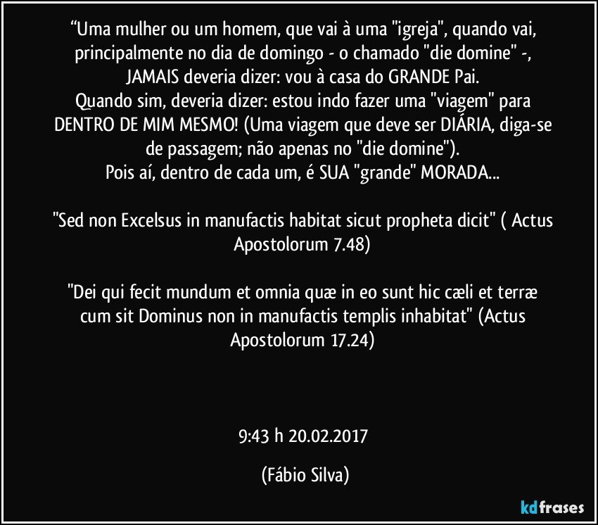 “Uma mulher ou um homem, que vai à uma "igreja", quando vai, principalmente no dia de domingo - o chamado "die domine" -, JAMAIS deveria dizer: vou à casa do GRANDE Pai. 
Quando sim, deveria dizer: estou indo fazer uma "viagem" para DENTRO DE MIM MESMO! (Uma viagem que deve ser DIÁRIA, diga-se de passagem; não apenas no "die domine"). 
Pois aí, dentro de cada um, é SUA "grande" MORADA... 

"Sed non Excelsus in manufactis habitat sicut propheta dicit" ( Actus Apostolorum 7.48) 

"Dei qui fecit mundum et omnia quæ in eo sunt hic cæli et terræ cum sit Dominus non in manufactis templis inhabitat" (Actus Apostolorum 17.24) 



9:43 h 20.02.2017 (Fábio Silva)