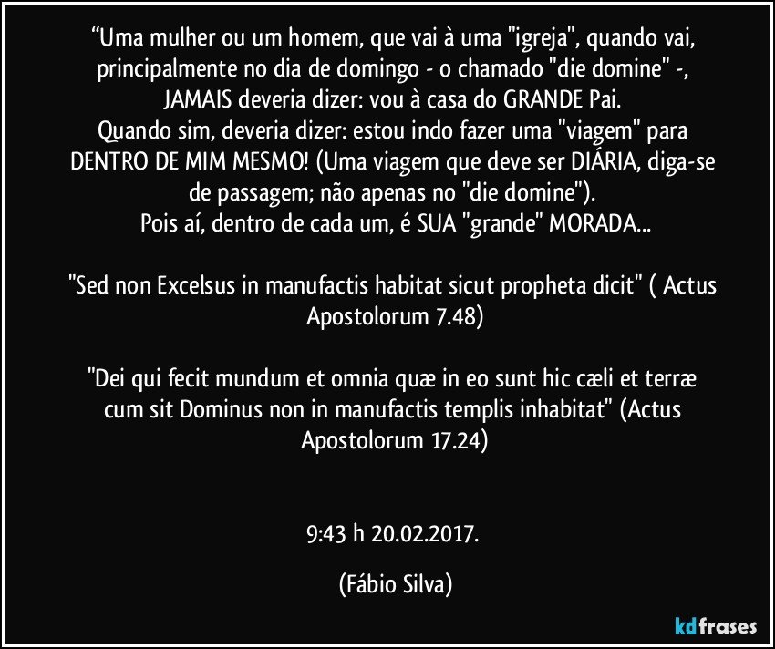 “Uma mulher ou um homem, que vai à uma "igreja", quando vai, principalmente no dia de domingo - o chamado "die domine" -, JAMAIS deveria dizer: vou à casa do GRANDE Pai. 
Quando sim, deveria dizer: estou indo fazer uma "viagem" para DENTRO DE MIM MESMO! (Uma viagem que deve ser DIÁRIA, diga-se de passagem; não apenas no "die domine"). 
Pois aí, dentro de cada um, é SUA "grande" MORADA...

"Sed non Excelsus in manufactis habitat sicut propheta dicit" ( Actus Apostolorum 7.48)

"Dei qui fecit mundum et omnia quæ in eo sunt hic cæli et terræ cum sit Dominus non in manufactis templis inhabitat" (Actus Apostolorum 17.24)


9:43 h 20.02.2017. (Fábio Silva)