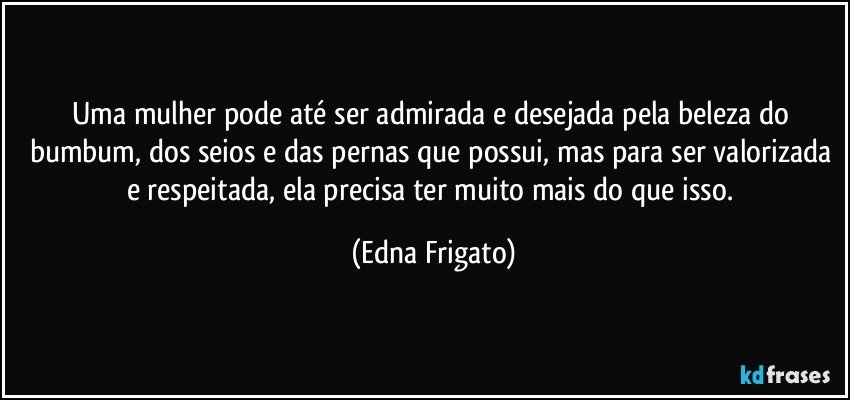 Uma mulher pode até ser admirada e desejada pela beleza do bumbum, dos seios e das pernas que possui, mas para ser valorizada e respeitada, ela precisa ter muito mais do que isso. (Edna Frigato)