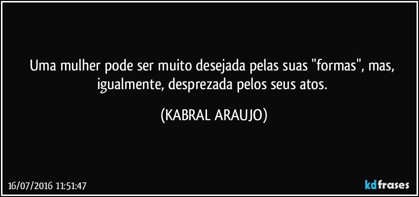 Uma mulher pode ser muito desejada pelas suas "formas", mas, igualmente, desprezada pelos seus atos. (KABRAL ARAUJO)