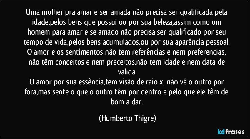 Uma mulher pra amar e ser amada não precisa ser qualificada pela idade,pelos bens que possui ou por sua beleza,assim como um homem para amar e se amado não precisa ser qualificado por seu tempo de vida,pelos bens acumulados,ou por sua aparência pessoal. 
O amor e os sentimentos não tem referências e nem preferencias, não têm conceitos e nem preceitos,não tem idade e nem data de valida.
O amor por sua essência,tem visão de raio x, não vê o outro por fora,mas sente o que o outro têm por dentro e pelo que ele têm de bom a dar. (Humberto Thigre)