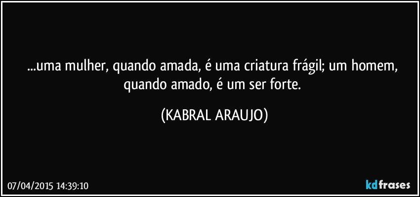 ...uma mulher, quando amada, é uma criatura frágil;  um homem, quando amado, é um ser forte. (KABRAL ARAUJO)