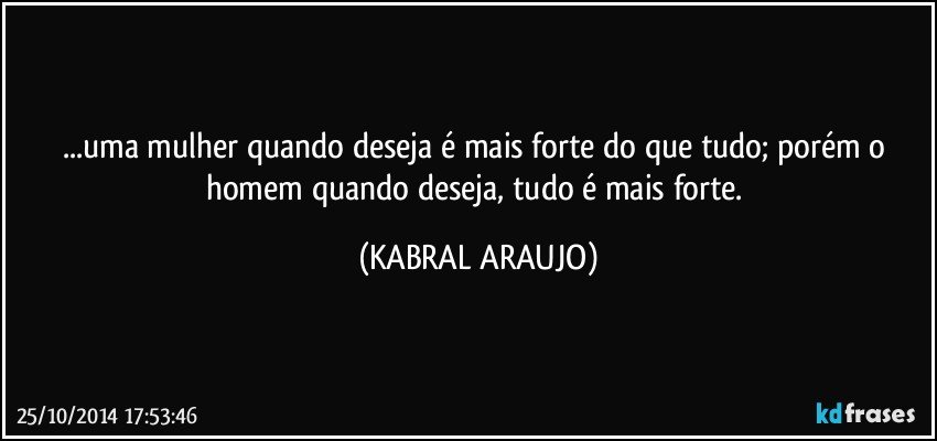 ...uma mulher quando deseja é mais forte do que tudo; porém o homem quando deseja, tudo é mais forte. (KABRAL ARAUJO)