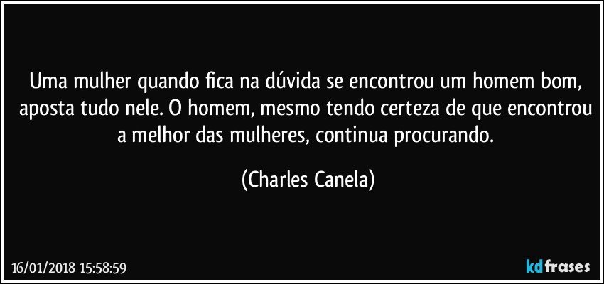 Uma mulher quando fica na dúvida se encontrou um homem bom, aposta tudo nele. O homem, mesmo tendo certeza de que encontrou a melhor das mulheres, continua procurando. (Charles Canela)