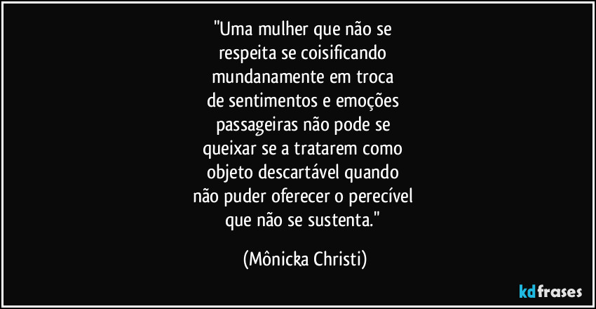 "Uma mulher que não se 
respeita se coisificando 
mundanamente em troca 
de sentimentos e emoções 
passageiras não pode se 
queixar se a tratarem como 
objeto descartável quando 
não puder oferecer o perecível 
que não se sustenta." (Mônicka Christi)