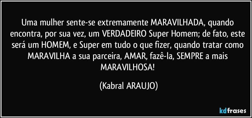 Uma mulher sente-se extremamente MARAVILHADA, quando encontra, por sua vez, um VERDADEIRO Super Homem; de fato, este será um HOMEM, e Super em tudo o que fizer, quando tratar como MARAVILHA a sua parceira, AMAR, fazê-la, SEMPRE a mais MARAVILHOSA! (KABRAL ARAUJO)