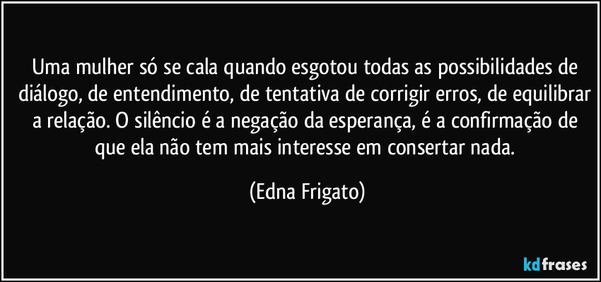 Uma mulher só se cala quando esgotou todas as possibilidades de diálogo, de entendimento, de tentativa de corrigir erros, de equilibrar a relação. O silêncio é a negação da esperança, é a confirmação de que ela não tem mais interesse em consertar nada. (Edna Frigato)