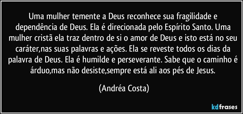 Uma mulher temente a Deus reconhece sua fragilidade e dependência de Deus. Ela é direcionada pelo Espírito Santo. Uma mulher cristã ela traz dentro de si o amor de Deus e isto está no seu caráter,nas suas palavras e ações. Ela se reveste todos os dias da palavra de Deus. Ela é humilde e perseverante. Sabe que o caminho é árduo,mas não desiste,sempre está ali aos pés de Jesus. (Andréa Costa)