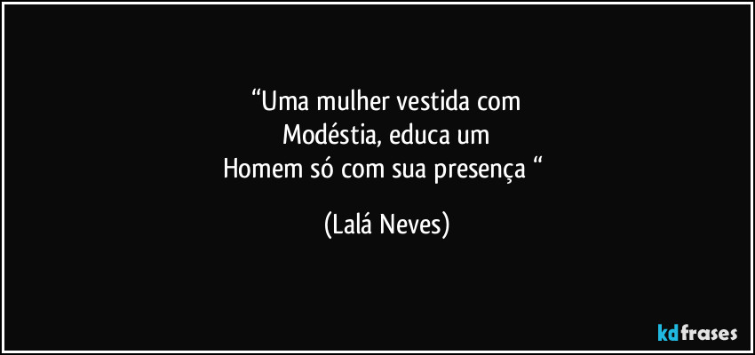 “Uma mulher vestida com
Modéstia, educa um
Homem só com sua presença “ (Lalá Neves)