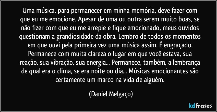 Uma música, para permanecer em minha memória, deve fazer com que eu me emocione. Apesar de uma ou outra serem muito boas, se não fizer com que eu me arrepie e fique emocionado, meus ouvidos questionam a grandiosidade da obra. Lembro de todos os momentos em que ouvi pela primeira vez uma música assim. É engraçado. Permanece com muita clareza o lugar em que você estava, sua reação, sua vibração, sua energia... Permanece, também, a lembrança de qual era o clima, se era noite ou dia... Músicas emocionantes são certamente um marco na vida de alguém. (Daniel Melgaço)