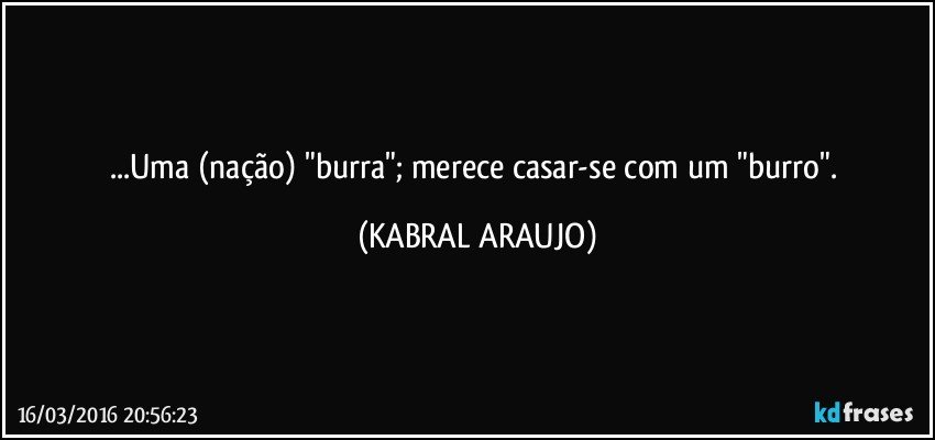 ...Uma (nação) "burra"; merece casar-se com um "burro". (KABRAL ARAUJO)