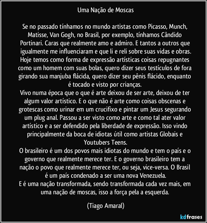 Uma Nação de Moscas

Se no passado tínhamos no mundo artistas como Picasso, Munch, Matisse, Van Gogh, no Brasil, por exemplo, tínhamos Cândido Portinari. Caras que realmente amo e admiro. E tantos a outros que igualmente me influenciaram e que li e reli sobre suas vidas e obras.
Hoje temos como forma de expressão artísticas coisas repugnantes como um homem com suas bolas, quero dizer seus testículos de fora girando sua manjuba flácida, quero dizer seu pênis flácido, enquanto é tocado e visto por crianças. 
Vivo numa época que o que é arte deixou de ser arte, deixou de ter algum valor artístico. E o que não é arte como coisas obscenas e grotescas como urinar em um crucifixo e pintar um Jesus segurando um plug anal. Passou a ser visto como arte e como tal ater valor artístico e a ser defendido pela liberdade de expressão. Isso vindo principalmente da boca de idiotas útil como artistas Globais e Youtubers Teens.
O brasileiro é um dos povos mais idiotas do mundo e tem o país e o governo que realmente merece ter. E o governo brasileiro tem a nação o povo que realmente merece ter, ou seja, vice-versa. O Brasil é um país condenado a ser uma nova Venezuela.
E é uma nação transformada, sendo transformada cada vez mais, em uma nação de moscas, isso a força pela a esquerda. (Tiago Amaral)