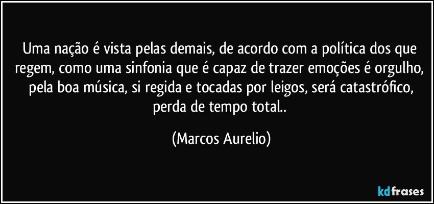 Uma nação é vista pelas demais, de acordo com a política dos que regem, como uma sinfonia que é  capaz de trazer emoções é orgulho,  pela boa  música, si regida e tocadas por leigos, será catastrófico, perda de tempo total.. (Marcos Aurelio)