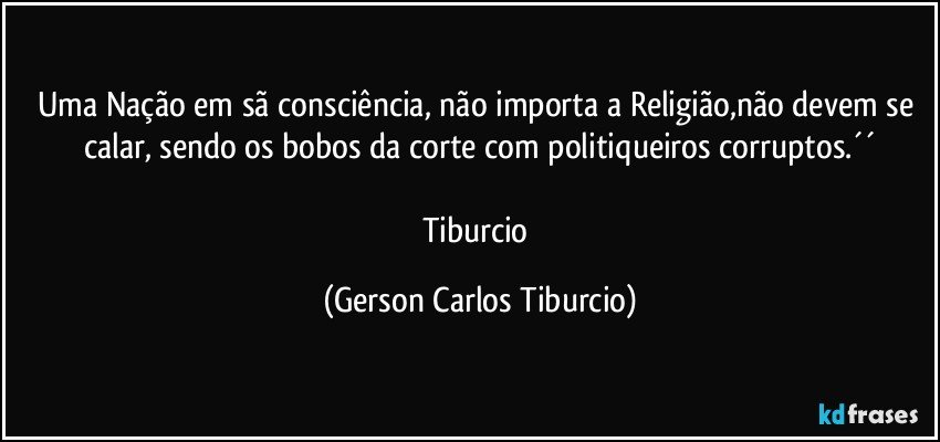 Uma Nação em sã consciência, não importa a Religião,não devem se calar, sendo os bobos da corte com politiqueiros corruptos.´´

Tiburcio (Gerson Carlos Tiburcio)