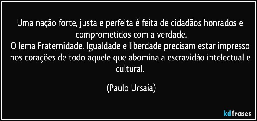 Uma nação forte, justa e perfeita é feita de cidadãos honrados e comprometidos com a verdade.
O lema Fraternidade, Igualdade e liberdade precisam estar impresso nos corações de todo aquele que abomina a escravidão intelectual e cultural. (Paulo Ursaia)