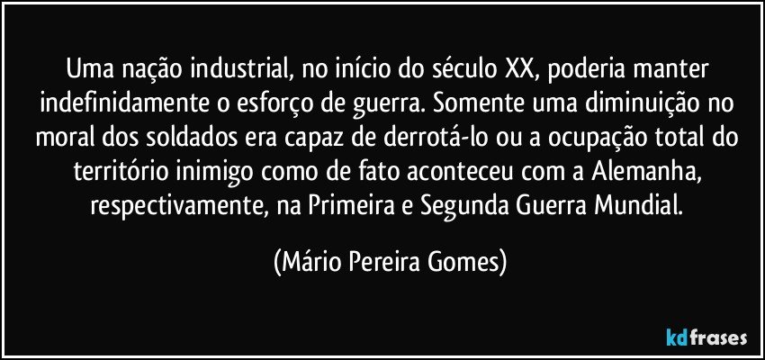 Uma nação industrial, no início do século XX, poderia manter indefinidamente o esforço de guerra. Somente uma diminuição no moral dos soldados era capaz de derrotá-lo ou a ocupação total do território inimigo como de fato aconteceu com a Alemanha, respectivamente, na Primeira e Segunda Guerra Mundial. (Mário Pereira Gomes)