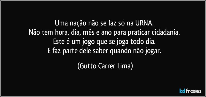 Uma nação não se faz só na URNA. 
Não tem hora, dia, mês e ano para praticar cidadania. 
Este é um jogo que se joga todo dia. 
E faz parte dele saber quando não jogar. (Gutto Carrer Lima)