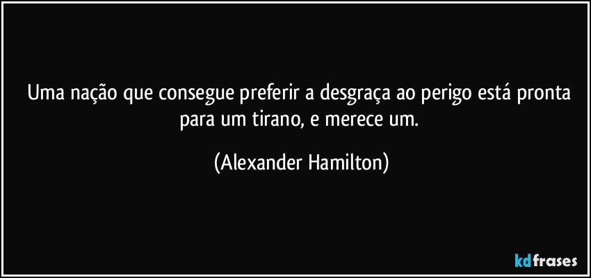 Uma nação que consegue preferir a desgraça ao perigo está pronta para um tirano, e merece um. (Alexander Hamilton)