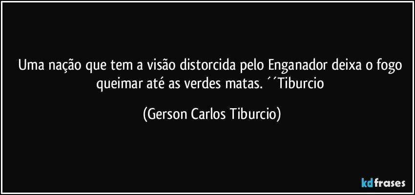 Uma nação que tem a visão distorcida pelo Enganador deixa o fogo queimar até as verdes matas. ´´Tiburcio (Gerson Carlos Tiburcio)