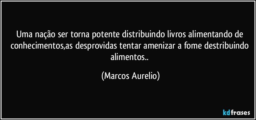 Uma nação ser torna potente distribuindo livros alimentando de conhecimentos,as desprovidas tentar  amenizar a fome  destribuindo alimentos.. (Marcos Aurelio)