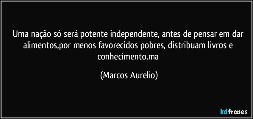 Uma nação só será potente independente, antes de pensar em dar alimentos,por menos favorecidos pobres, distribuam livros e conhecimento.ma (Marcos Aurelio)