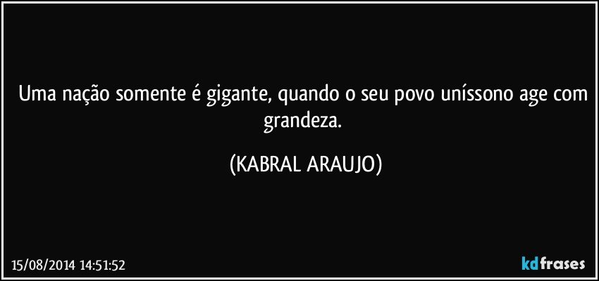 Uma nação somente é gigante, quando o seu povo uníssono age com grandeza. (KABRAL ARAUJO)