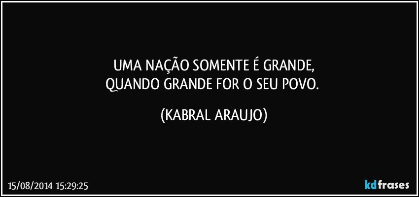 UMA NAÇÃO SOMENTE É GRANDE,
QUANDO GRANDE FOR O SEU POVO. (KABRAL ARAUJO)