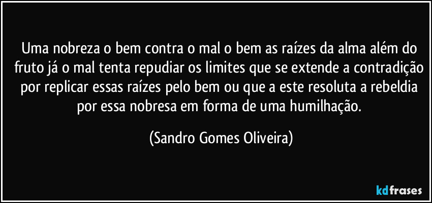 Uma nobreza o bem contra o mal o bem as raízes da alma além do fruto já o mal tenta repudiar os limites que se extende a contradição por replicar essas raízes pelo bem ou que a este resoluta a rebeldia por essa nobresa em forma de uma humilhação. (Sandro Gomes Oliveira)