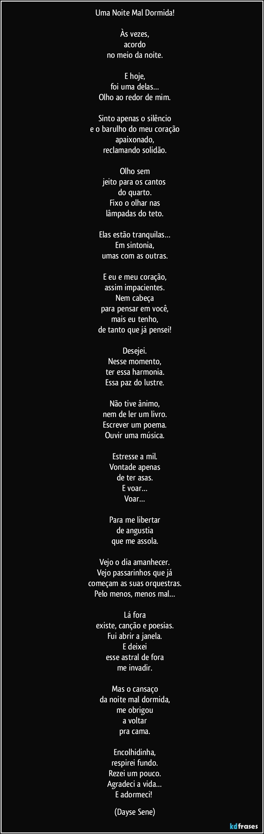 Uma Noite Mal Dormida!

Às vezes,
acordo
no meio da noite.

E hoje,
foi uma delas…
Olho ao redor de mim.

Sinto apenas o silêncio
e o barulho do meu coração
apaixonado,
reclamando solidão.

Olho sem
jeito para os cantos
do quarto.
Fixo o olhar nas
lâmpadas do teto.

Elas estão tranquilas…
Em sintonia,
umas com as outras.

E eu e meu coração,
assim impacientes.
Nem cabeça
para pensar em você,
mais eu tenho,
de tanto que já pensei!

Desejei.
Nesse momento,
ter essa harmonia.
Essa  paz do lustre.

Não tive ânimo,
nem de ler um livro.
Escrever um poema.
Ouvir uma música.

Estresse a mil.
Vontade apenas
de ter asas.
E voar…
Voar…

Para me libertar
de angustia
que me assola.

Vejo o dia amanhecer.
Vejo passarinhos que já
começam as suas orquestras.
Pelo menos, menos mal…

Lá fora
existe, canção e poesias.
Fui abrir a janela.
E deixei
esse astral de fora
me invadir.

Mas o cansaço
da noite mal dormida,
me obrigou
a voltar
pra cama.

Encolhidinha,
respirei fundo.
Rezei um pouco.
Agradeci a vida…
E adormeci! (Dayse Sene)