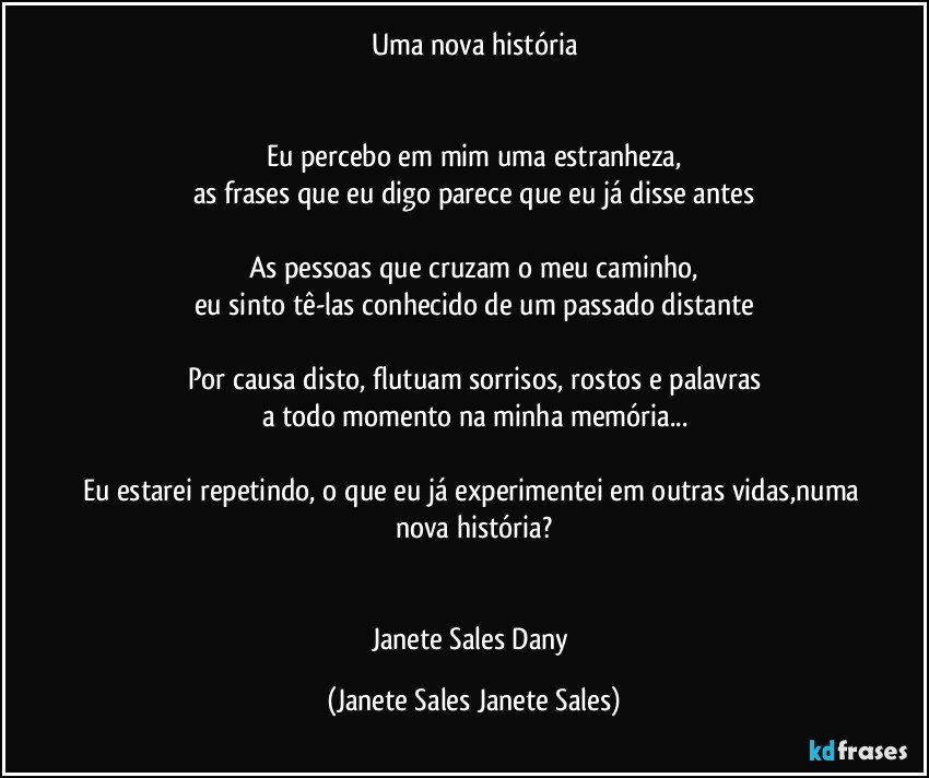 Uma nova história


Eu percebo em mim uma estranheza,
as frases que eu digo parece que eu já disse antes

As pessoas que cruzam o meu caminho,
eu sinto tê-las conhecido de um passado distante

Por causa disto, flutuam sorrisos, rostos e palavras
a todo momento na minha memória...

Eu estarei repetindo, o que eu já experimentei em outras vidas,numa nova história?


Janete Sales Dany (Janete Sales Janete Sales)