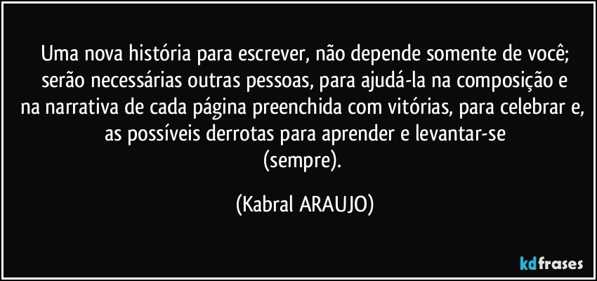 Uma nova história para escrever, não depende somente de você;
serão necessárias outras pessoas, para ajudá-la na composição e
na narrativa de cada página preenchida com vitórias, para celebrar e, as possíveis derrotas para aprender e levantar-se
(sempre). (KABRAL ARAUJO)