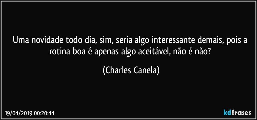 Uma novidade todo dia, sim, seria algo interessante demais, pois a rotina boa é apenas algo aceitável, não é não? (Charles Canela)