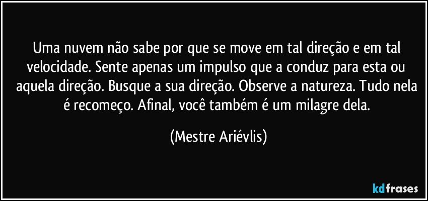 Uma nuvem não sabe por que se move em tal direção e em tal velocidade. Sente apenas um impulso que a conduz para esta ou aquela direção. Busque a sua direção. Observe a natureza. Tudo nela é recomeço. Afinal, você também é um milagre dela. (Mestre Ariévlis)