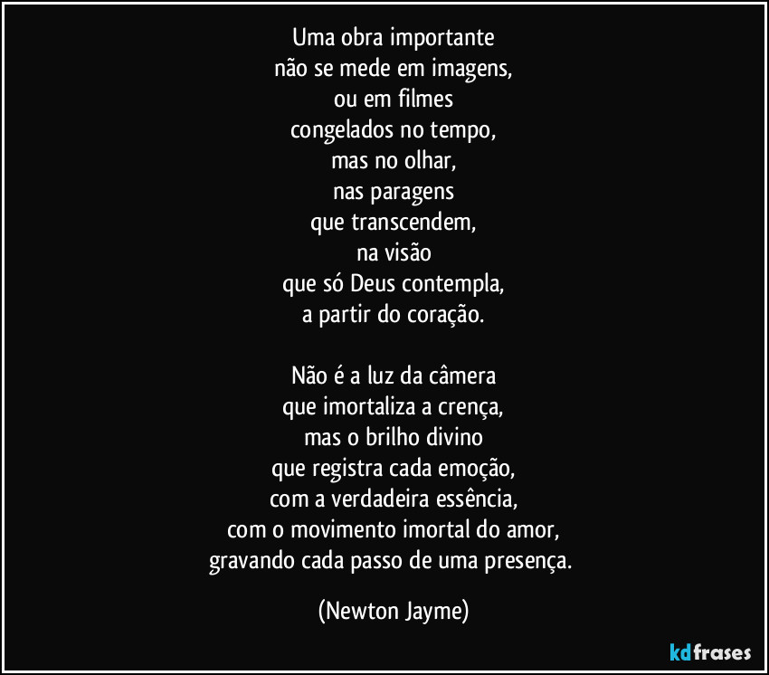 Uma obra importante
não se mede em imagens,
ou em filmes
congelados no tempo,
mas no olhar,
nas paragens
que transcendem,
na visão
que só Deus contempla,
a partir do coração.

Não é a luz da câmera
que imortaliza a crença,
mas o brilho divino
que registra cada emoção,
com a verdadeira essência,
com o movimento imortal do amor,
gravando cada passo de uma presença. (Newton Jayme)