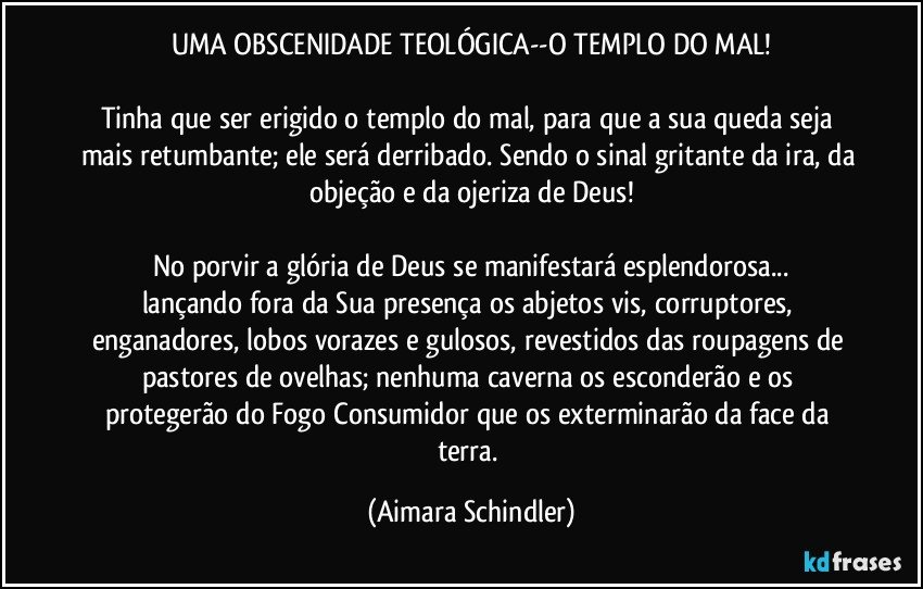 UMA OBSCENIDADE TEOLÓGICA--O TEMPLO DO MAL!

Tinha que ser erigido o templo do mal, para que a sua queda seja mais retumbante; ele será derribado. Sendo o sinal gritante da ira, da objeção e da ojeriza de Deus!

No porvir a glória de Deus se manifestará esplendorosa...
lançando fora da Sua presença os abjetos vis, corruptores, enganadores, lobos vorazes e gulosos, revestidos das roupagens de pastores de ovelhas; nenhuma caverna os esconderão e os protegerão do Fogo Consumidor que os exterminarão da face da terra. (Aimara Schindler)