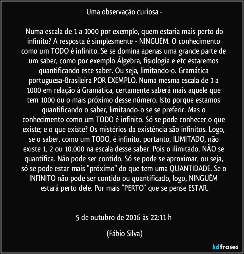 Uma observação curiosa -

  Numa escala de 1 a 1000 por exemplo, quem estaria mais perto do infinito? A resposta é simplesmente - NINGUÉM. O conhecimento como um TODO é infinito. Se se domina apenas uma grande parte de um saber, como por exemplo Álgebra, fisiologia e etc estaremos quantificando este saber. Ou seja, limitando-o. Gramática portuguesa-Brasileira POR EXEMPLO. Numa mesma escala de 1 a 1000 em relação à Gramática, certamente saberá mais aquele que tem 1000 ou o mais próximo desse número. Isto porque estamos quantificando o saber, limitando-o se se preferir. Mas o conhecimento como um TODO é infinito. Só se pode conhecer o que existe; e o que existe? Os mistérios da existência são infinitos. Logo, se o saber, como um TODO, é infinito, portanto, ILIMITADO, não existe 1, 2 ou 10.000 na escala desse saber. Pois o ilimitado, NÃO se quantifica. Não pode ser contido. Só se pode se aproximar, ou seja, só se pode estar mais "próximo" do que tem uma QUANTIDADE. Se o INFINITO não pode ser contido ou quantificado, logo, NINGUÉM estará perto dele. Por mais "PERTO" que se pense ESTAR.


5 de outubro de 2016 às 22:11 h (Fábio Silva)