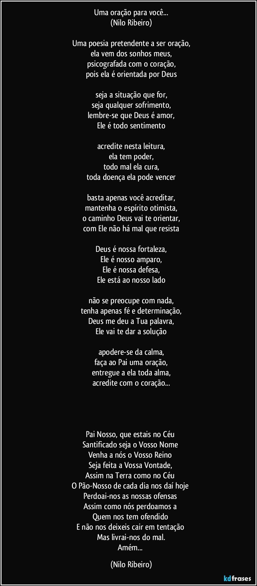 Uma oração para você...
(Nilo Ribeiro)

Uma poesia pretendente a ser oração,
ela vem dos sonhos meus,
psicografada com o coração,
pois ela é orientada por Deus

seja a situação que for,
seja qualquer sofrimento,
lembre-se que Deus é amor,
Ele é todo sentimento

acredite nesta leitura,
ela tem poder,
todo mal ela cura,
toda doença ela pode vencer

basta apenas você acreditar,
mantenha o espírito otimista,
o caminho Deus vai te orientar,
com Ele não há mal que resista

Deus é nossa fortaleza,
Ele é nosso amparo,
Ele é nossa defesa,
Ele está ao nosso lado

não se preocupe com nada,
tenha apenas fé e determinação,
Deus me deu a Tua palavra,
Ele vai te dar a solução

apodere-se da calma,
faça ao Pai uma oração,
entregue a ela toda alma,
acredite com o coração...




Pai Nosso, que estais no Céu 
Santificado seja o Vosso Nome 
Venha a nós o Vosso Reino 
Seja feita a Vossa Vontade, 
Assim na Terra como no Céu 
O Pão-Nosso de cada dia nos daí hoje 
Perdoai-nos as nossas ofensas 
Assim como nós perdoamos a 
Quem nos tem ofendido 
E não nos deixeis cair em tentação 
Mas livrai-nos do mal.
Amém... (Nilo Ribeiro)