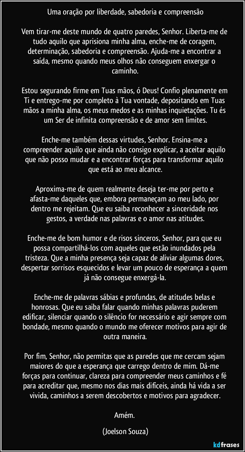 Uma oração por liberdade, sabedoria e compreensão
Vem tirar-me deste mundo de quatro paredes, Senhor. Liberta-me de tudo aquilo que aprisiona minha alma, enche-me de coragem, determinação, sabedoria e compreensão. Ajuda-me a encontrar a saída, mesmo quando meus olhos não conseguem enxergar o caminho.
Estou segurando firme em Tuas mãos, ó Deus! Confio plenamente em Ti e entrego-me por completo à Tua vontade, depositando em Tuas mãos a minha alma, os meus medos e as minhas inquietações. Tu és um Ser de infinita compreensão e de amor sem limites.
Enche-me também dessas virtudes, Senhor. Ensina-me a compreender aquilo que ainda não consigo explicar, a aceitar aquilo que não posso mudar e a encontrar forças para transformar aquilo que está ao meu alcance.
Aproxima-me de quem realmente deseja ter-me por perto e afasta-me daqueles que, embora permaneçam ao meu lado, por dentro me rejeitam. Que eu saiba reconhecer a sinceridade nos gestos, a verdade nas palavras e o amor nas atitudes.
Enche-me de bom humor e de risos sinceros, Senhor, para que eu possa compartilhá-los com aqueles que estão inundados pela tristeza. Que a minha presença seja capaz de aliviar algumas dores, despertar sorrisos esquecidos e levar um pouco de esperança a quem já não consegue enxergá-la.
Enche-me de palavras sábias e profundas, de atitudes belas e honrosas. Que eu saiba falar quando minhas palavras puderem edificar, silenciar quando o silêncio for necessário e agir sempre com bondade, mesmo quando o mundo me oferecer motivos para agir de outra maneira.
Por fim, Senhor, não permitas que as paredes que me cercam sejam maiores do que a esperança que carrego dentro de mim. Dá-me forças para continuar, clareza para compreender meus caminhos e fé para acreditar que, mesmo nos dias mais difíceis, ainda há vida a ser vivida, caminhos a serem descobertos e motivos para agradecer.
Amém. (Joelson Souza)