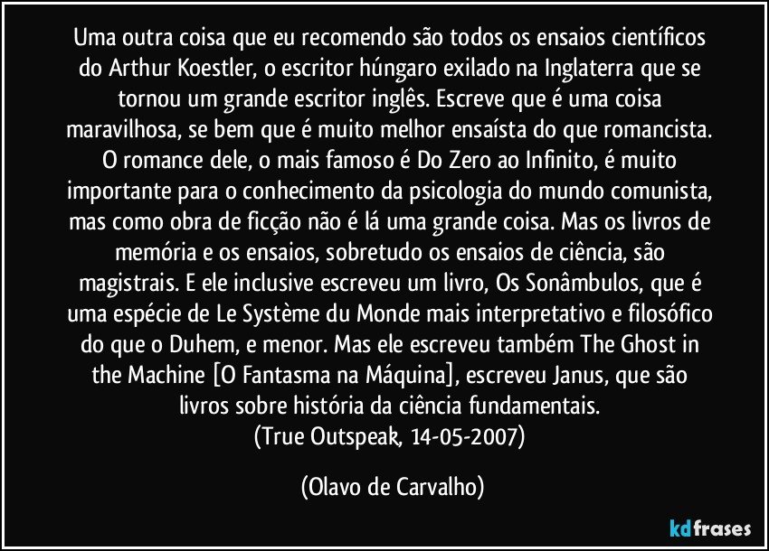 Uma outra coisa que eu recomendo são todos os ensaios científicos do Arthur Koestler, o escritor húngaro exilado na Inglaterra que se tornou um grande escritor inglês. Escreve que é uma coisa maravilhosa, se bem que é muito melhor ensaísta do que romancista. O romance dele, o mais famoso é Do Zero ao Infinito, é muito importante para o conhecimento da psicologia do mundo comunista, mas como obra de ficção não é lá uma grande coisa. Mas os livros de memória e os ensaios, sobretudo os ensaios de ciência, são magistrais. E ele inclusive escreveu um livro, Os Sonâmbulos, que é uma espécie de Le Système du Monde mais interpretativo e filosófico do que o Duhem, e menor. Mas ele escreveu também The Ghost in the Machine [O Fantasma na Máquina], escreveu Janus, que são livros sobre história da ciência fundamentais. 
(True Outspeak, 14-05-2007) (Olavo de Carvalho)