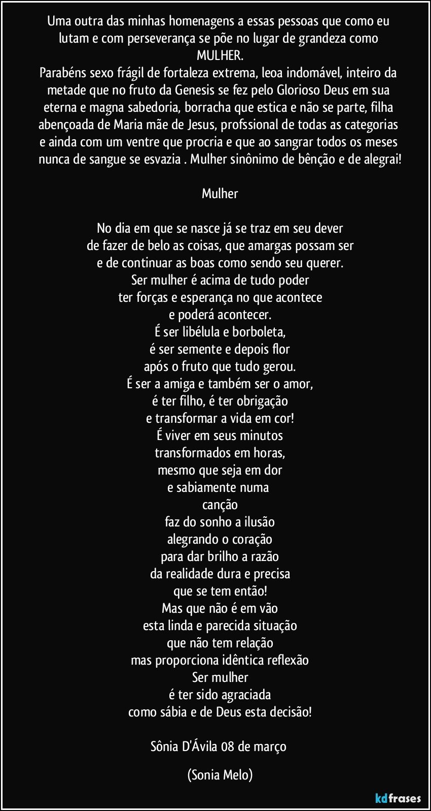 Uma outra das minhas homenagens a essas pessoas  que como eu lutam e com perseverança se põe no lugar de grandeza como MULHER.
Parabéns sexo frágil de fortaleza extrema, leoa indomável, inteiro da metade que no fruto da Genesis se fez pelo Glorioso Deus em sua eterna e magna sabedoria, borracha que estica e não se parte, filha abençoada de Maria mãe de Jesus, profssional de todas as categorias e ainda com um ventre que procria e que ao sangrar todos os meses nunca de sangue se esvazia . Mulher sinônimo de bênção e de alegrai!

Mulher

No dia em que se nasce já se traz em seu dever
de fazer de belo as coisas, que amargas possam ser
e de continuar as boas como sendo seu querer.
Ser mulher é acima de tudo poder
ter forças e esperança no que acontece
e poderá acontecer.
É ser libélula e borboleta,
é ser semente e depois  flor
após o fruto que tudo gerou.
É ser a amiga e também ser o amor,
é ter filho, é ter obrigação
e transformar a vida em cor!
É viver em seus minutos
transformados em horas,
mesmo que seja em dor
e sabiamente numa canção
faz do sonho a ilusão
alegrando o coração
para dar brilho a razão
da realidade dura e precisa
que se tem então!
Mas que não é em vão
esta linda e parecida situação
que não tem relação
mas proporciona idêntica reflexão
Ser mulher
é ter sido agraciada
como sábia e de Deus esta decisão!

Sônia D'Ávila 08 de março (Sonia Melo)