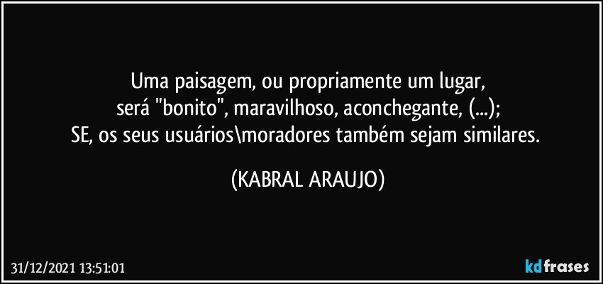 Uma paisagem, ou propriamente um lugar,
será "bonito", maravilhoso, aconchegante, (...);
SE, os seus usuários\moradores também sejam similares. (KABRAL ARAUJO)