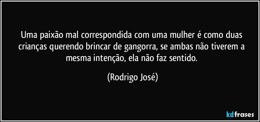 Uma paixão mal correspondida com uma mulher é como duas crianças querendo brincar de gangorra, se ambas não tiverem a mesma intenção, ela não faz sentido. (Rodrigo José)
