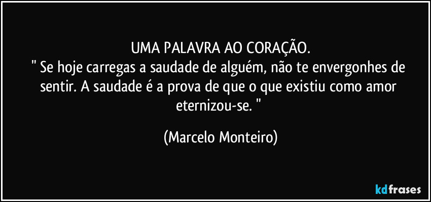 UMA PALAVRA AO CORAÇÃO.
" Se hoje carregas a saudade de alguém, não te envergonhes de sentir. A saudade é a prova de que o que existiu como amor eternizou-se. " (Marcelo Monteiro)