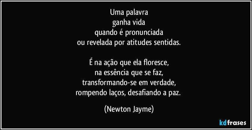 Uma palavra
ganha vida
quando é pronunciada
ou revelada por atitudes sentidas.

É na ação que ela floresce,
na essência que se faz,
transformando-se em verdade,
rompendo laços, desafiando a paz. (Newton Jayme)