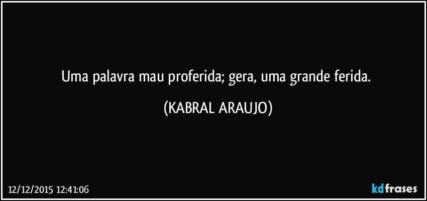 Uma palavra mau proferida; gera, uma grande ferida. (KABRAL ARAUJO)