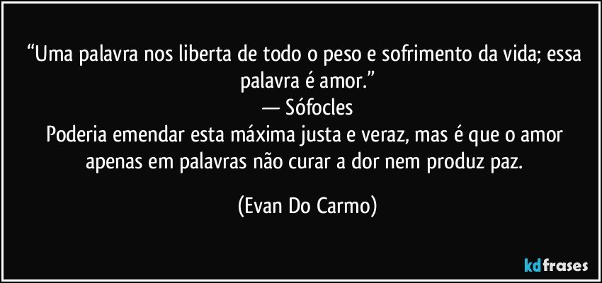 “Uma palavra nos liberta de todo o peso e sofrimento da vida; essa palavra é amor.”
— Sófocles
Poderia emendar esta máxima justa e veraz, mas é que o amor apenas em palavras não curar a dor nem produz paz. (Evan Do Carmo)