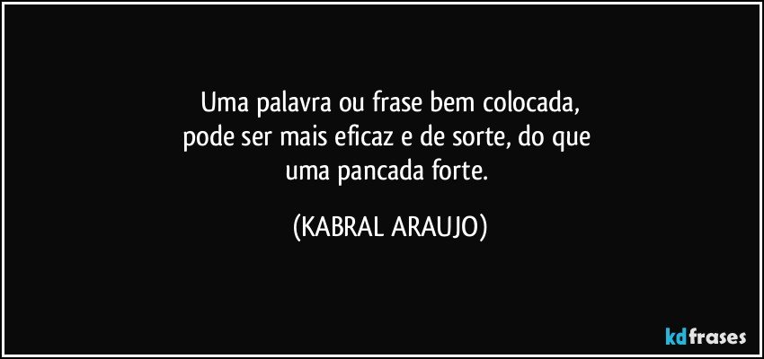 Uma palavra ou frase bem colocada,
pode ser mais eficaz e de sorte, do que 
uma pancada forte. (KABRAL ARAUJO)