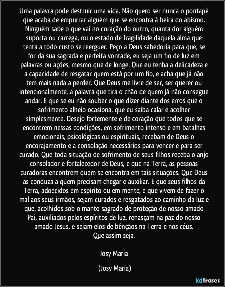 Uma palavra pode destruir uma vida. Não quero ser nunca o pontapé que acaba de empurrar alguém que se encontra à beira do abismo. Ninguém sabe o que vai no coração do outro, quanta dor alguém suporta ou carrega, ou o estado de fragilidade daquela alma que tenta a todo custo se reerguer. Peço a Deus sabedoria para que, se for da sua sagrada e perfeita vontade, eu seja um fio de luz em palavras ou ações, mesmo que de longe. Que eu tenha a delicadeza e a capacidade de resgatar quem está por um fio, e acha que já não tem mais nada a perder. Que Deus me livre de ser, ser querer ou intencionalmente, a palavra que tira o chão de quem já não consegue andar. E que se eu não souber o que dizer diante dos erros que o sofrimento alheio ocasiona, que eu saiba calar e acolher simplesmente. Desejo fortemente e de coração que todos que se encontrem nessas condições, em sofrimento intenso e em batalhas emocionais, psicológicas ou espirituais, recebam de Deus o encorajamento e a consolação necessários para vencer e para ser curado. Que toda situação de sofrimento de seus filhos receba o anjo consolador e fortalecedor de Deus, e que na Terra, as pessoas curadoras encontrem quem se encontra em tais situações. Que Deus as conduza a quem precisam chegar e auxiliar. E que seus filhos da Terra, adoecidos em espírito ou em mente, e que vivem de fazer o mal aos seus irmãos, sejam curados e resgatados ao caminho da luz e que, acolhidos sob o manto sagrado de proteção de nosso amado Pai, auxiliados pelos espíritos de luz, renasçam na paz do nosso amado Jesus, e sejam elos de bênçãos na Terra e nos céus. 
Que assim seja. 

Josy Maria (Josy Maria)