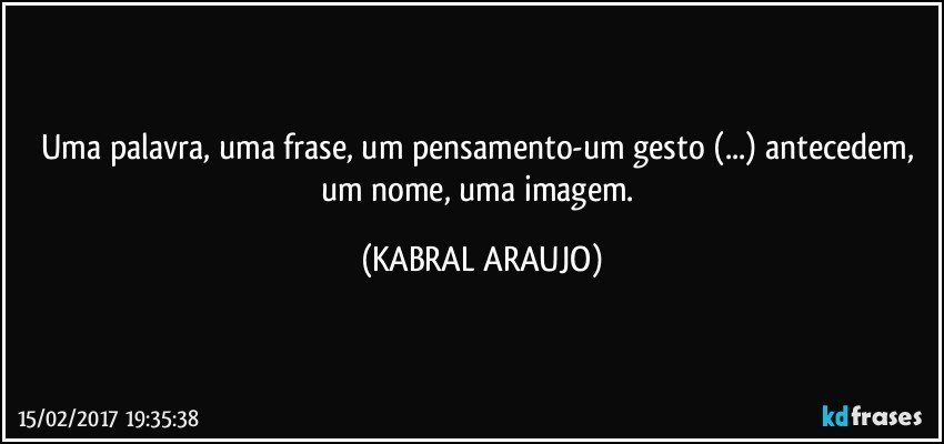 Uma palavra, uma frase, um pensamento-um gesto (...) antecedem, um nome, uma imagem. (KABRAL ARAUJO)